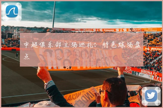 中超俱乐部主场巡礼:特色球场盘点