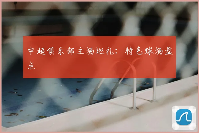 中超俱乐部主场巡礼:特色球场盘点