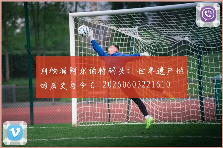利物浦阿尔伯特码头:世界遗产地的历史与今日_20260603221610