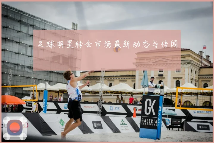 足球明星转会市场最新动态与传闻