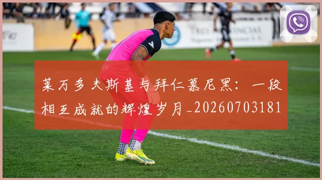 莱万多夫斯基与拜仁慕尼黑：一段相互成就的辉煌岁月_20260703181759