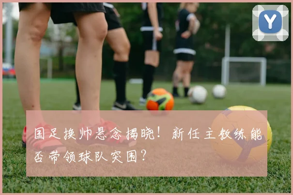 国足换帅悬念揭晓！新任主教练能否带领球队突围？