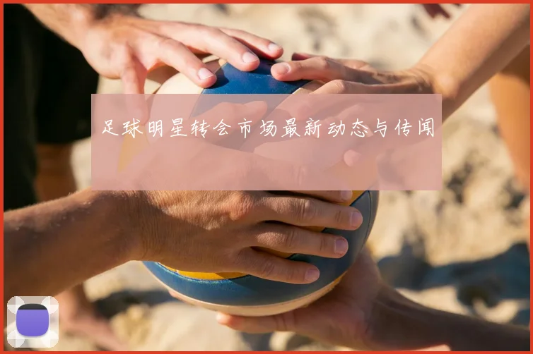 足球明星转会市场最新动态与传闻