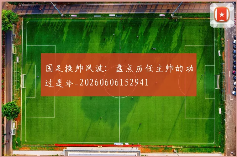 国足换帅风波：盘点历任主帅的功过是非_20260606152941