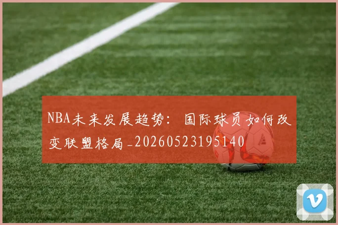 NBA未来发展趋势：国际球员如何改变联盟格局_20260523195140
