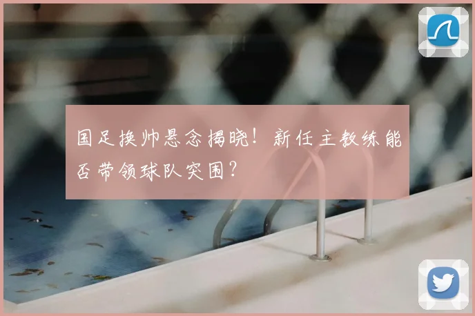 国足换帅悬念揭晓！新任主教练能否带领球队突围？